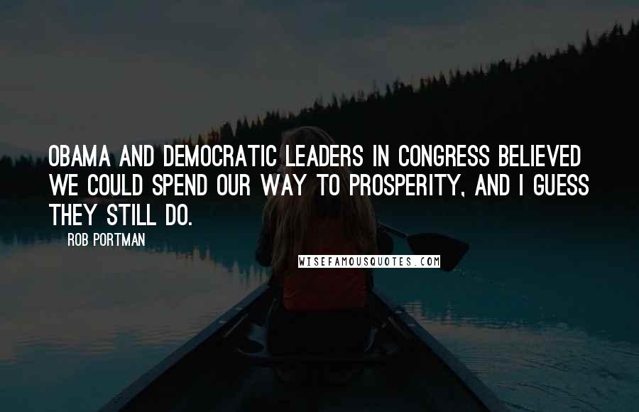 Rob Portman Quotes: Obama and Democratic leaders in Congress believed we could spend our way to prosperity, and I guess they still do.