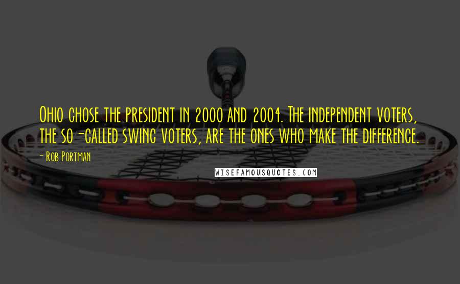 Rob Portman Quotes: Ohio chose the president in 2000 and 2004. The independent voters, the so-called swing voters, are the ones who make the difference.