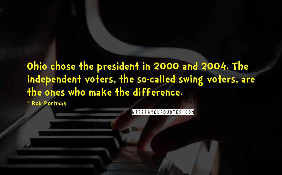 Rob Portman Quotes: Ohio chose the president in 2000 and 2004. The independent voters, the so-called swing voters, are the ones who make the difference.