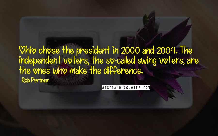 Rob Portman Quotes: Ohio chose the president in 2000 and 2004. The independent voters, the so-called swing voters, are the ones who make the difference.