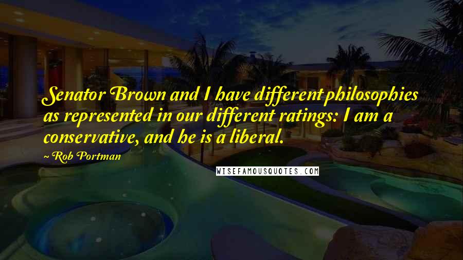 Rob Portman Quotes: Senator Brown and I have different philosophies as represented in our different ratings: I am a conservative, and he is a liberal.