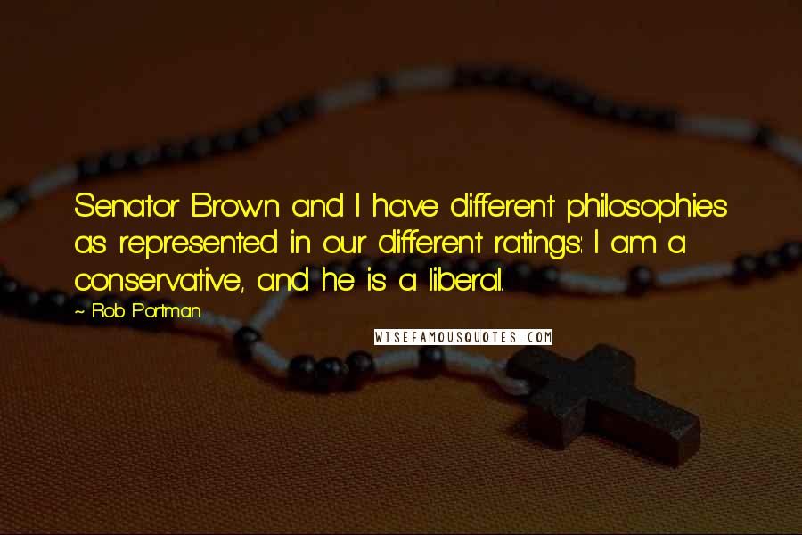 Rob Portman Quotes: Senator Brown and I have different philosophies as represented in our different ratings: I am a conservative, and he is a liberal.