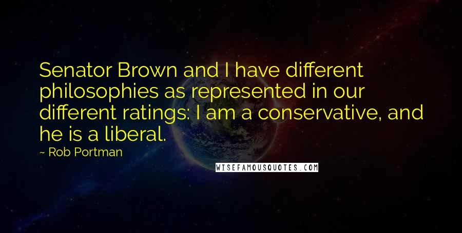 Rob Portman Quotes: Senator Brown and I have different philosophies as represented in our different ratings: I am a conservative, and he is a liberal.