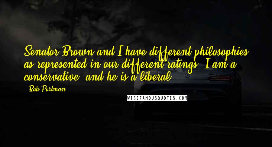 Rob Portman Quotes: Senator Brown and I have different philosophies as represented in our different ratings: I am a conservative, and he is a liberal.