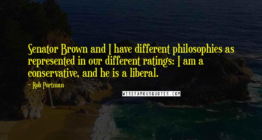 Rob Portman Quotes: Senator Brown and I have different philosophies as represented in our different ratings: I am a conservative, and he is a liberal.