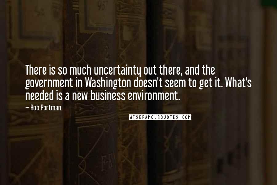 Rob Portman Quotes: There is so much uncertainty out there, and the government in Washington doesn't seem to get it. What's needed is a new business environment.