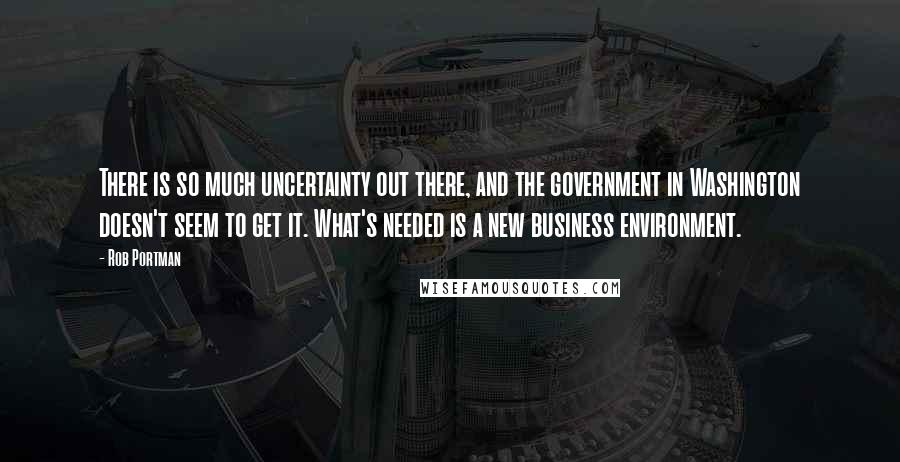 Rob Portman Quotes: There is so much uncertainty out there, and the government in Washington doesn't seem to get it. What's needed is a new business environment.