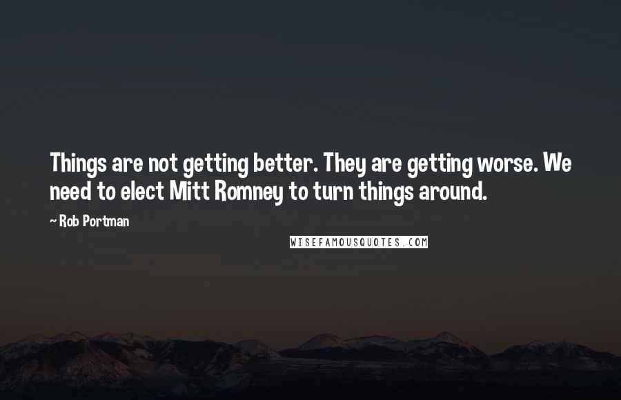 Rob Portman Quotes: Things are not getting better. They are getting worse. We need to elect Mitt Romney to turn things around.