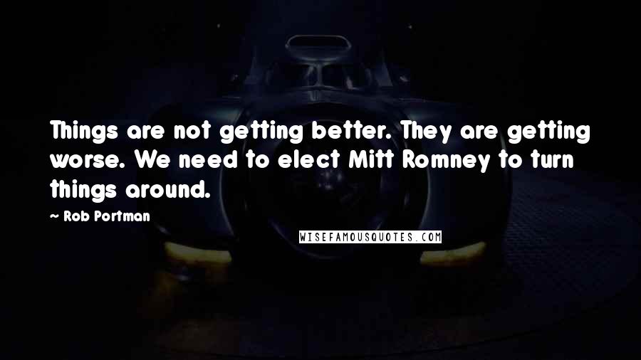 Rob Portman Quotes: Things are not getting better. They are getting worse. We need to elect Mitt Romney to turn things around.