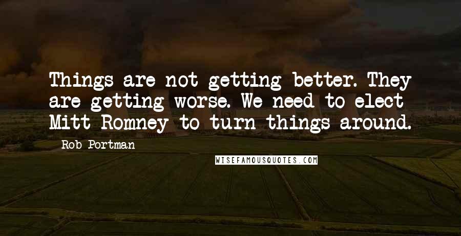 Rob Portman Quotes: Things are not getting better. They are getting worse. We need to elect Mitt Romney to turn things around.