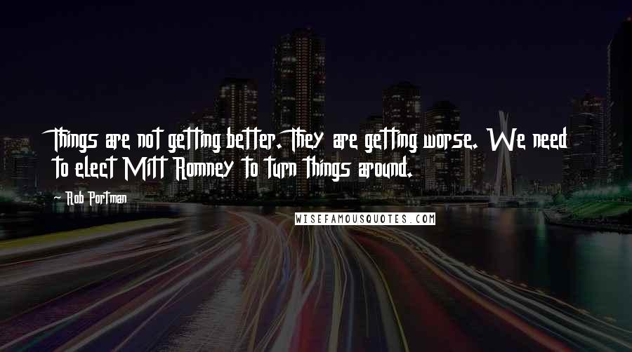 Rob Portman Quotes: Things are not getting better. They are getting worse. We need to elect Mitt Romney to turn things around.