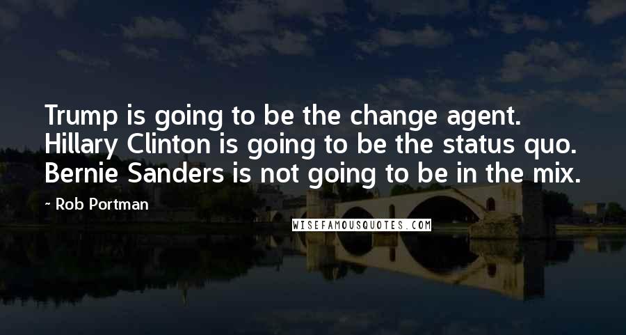 Rob Portman Quotes: Trump is going to be the change agent. Hillary Clinton is going to be the status quo. Bernie Sanders is not going to be in the mix.