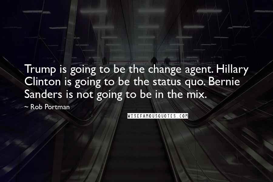 Rob Portman Quotes: Trump is going to be the change agent. Hillary Clinton is going to be the status quo. Bernie Sanders is not going to be in the mix.