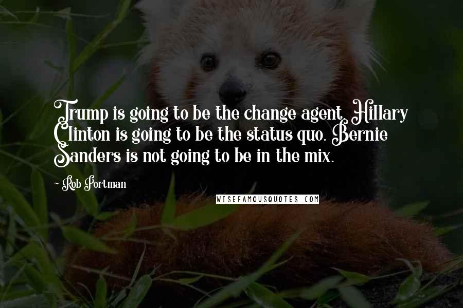 Rob Portman Quotes: Trump is going to be the change agent. Hillary Clinton is going to be the status quo. Bernie Sanders is not going to be in the mix.