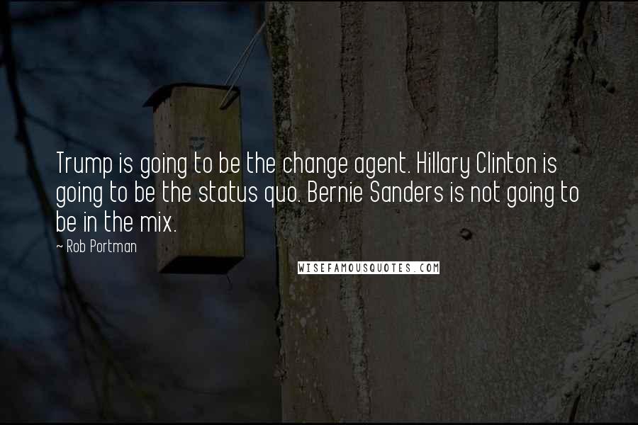 Rob Portman Quotes: Trump is going to be the change agent. Hillary Clinton is going to be the status quo. Bernie Sanders is not going to be in the mix.