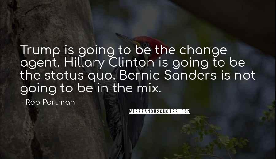 Rob Portman Quotes: Trump is going to be the change agent. Hillary Clinton is going to be the status quo. Bernie Sanders is not going to be in the mix.