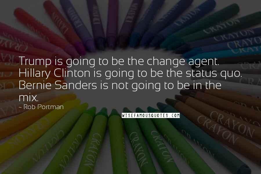 Rob Portman Quotes: Trump is going to be the change agent. Hillary Clinton is going to be the status quo. Bernie Sanders is not going to be in the mix.