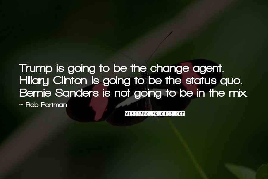 Rob Portman Quotes: Trump is going to be the change agent. Hillary Clinton is going to be the status quo. Bernie Sanders is not going to be in the mix.