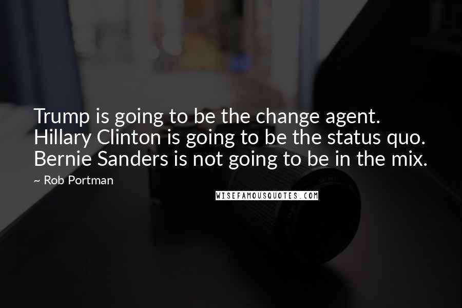 Rob Portman Quotes: Trump is going to be the change agent. Hillary Clinton is going to be the status quo. Bernie Sanders is not going to be in the mix.