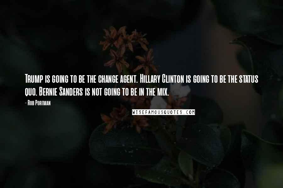 Rob Portman Quotes: Trump is going to be the change agent. Hillary Clinton is going to be the status quo. Bernie Sanders is not going to be in the mix.