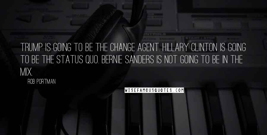 Rob Portman Quotes: Trump is going to be the change agent. Hillary Clinton is going to be the status quo. Bernie Sanders is not going to be in the mix.