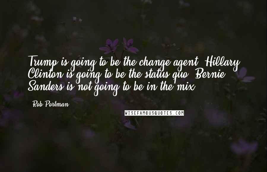 Rob Portman Quotes: Trump is going to be the change agent. Hillary Clinton is going to be the status quo. Bernie Sanders is not going to be in the mix.