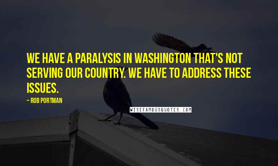 Rob Portman Quotes: We have a paralysis in Washington that's not serving our country. We have to address these issues.