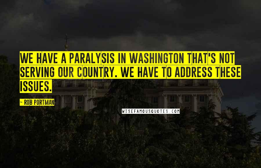 Rob Portman Quotes: We have a paralysis in Washington that's not serving our country. We have to address these issues.