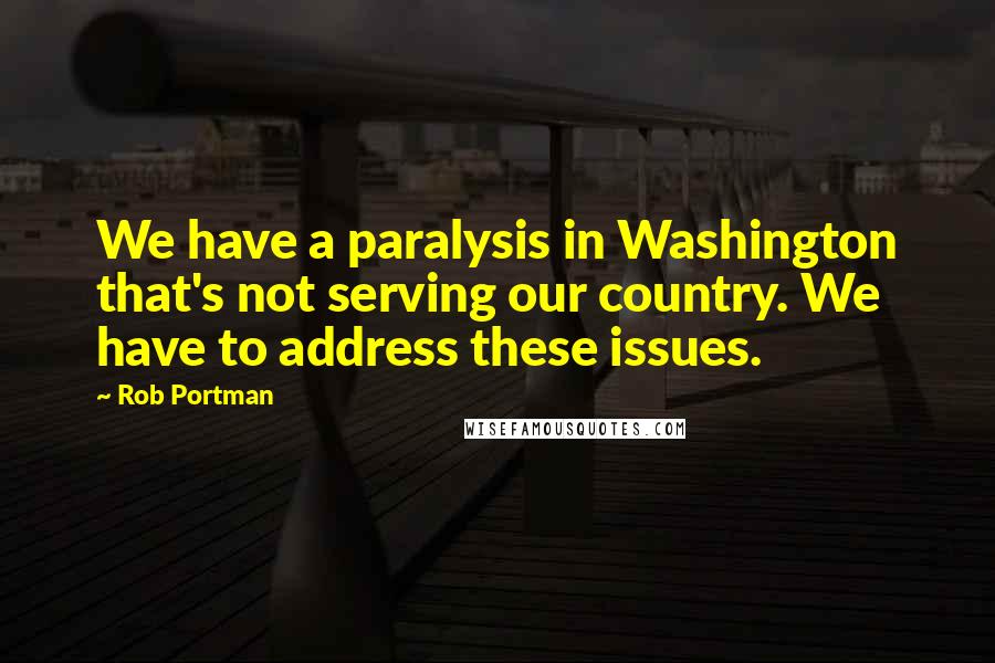 Rob Portman Quotes: We have a paralysis in Washington that's not serving our country. We have to address these issues.