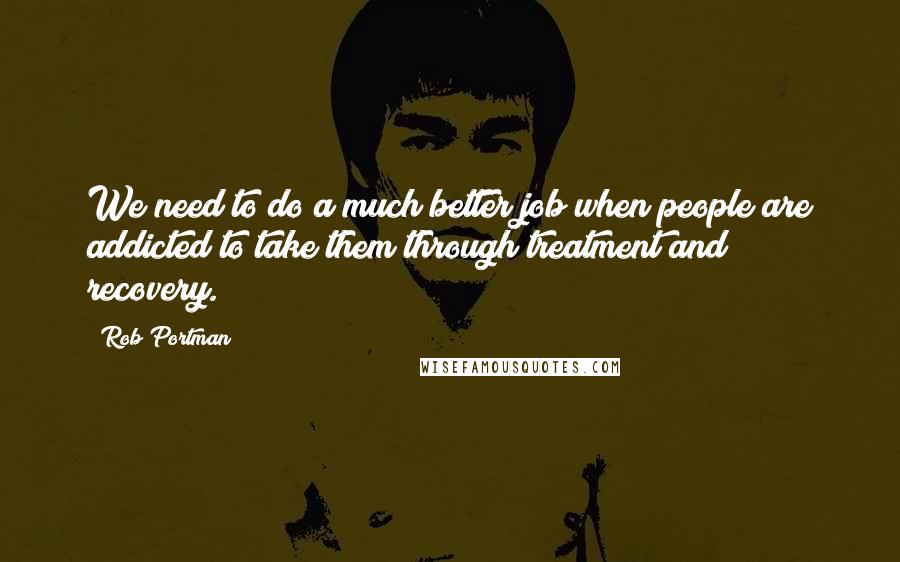 Rob Portman Quotes: We need to do a much better job when people are addicted to take them through treatment and recovery.