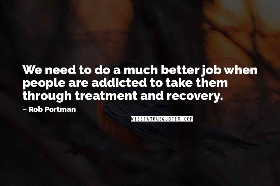 Rob Portman Quotes: We need to do a much better job when people are addicted to take them through treatment and recovery.