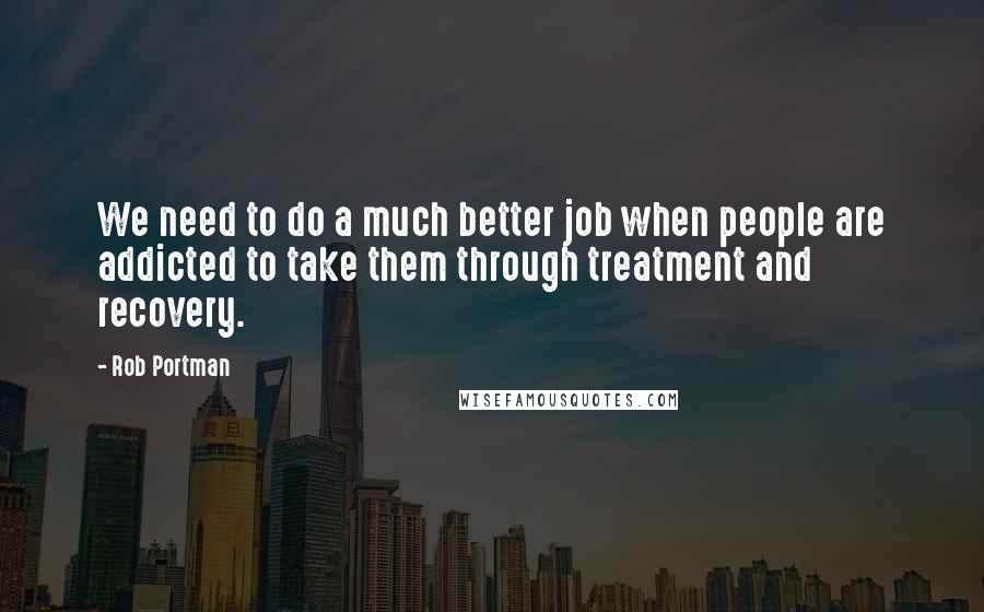 Rob Portman Quotes: We need to do a much better job when people are addicted to take them through treatment and recovery.