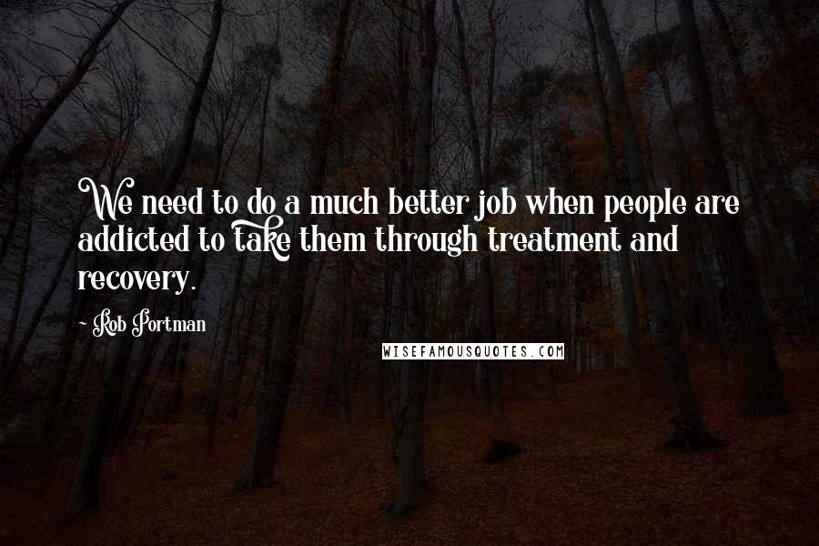 Rob Portman Quotes: We need to do a much better job when people are addicted to take them through treatment and recovery.