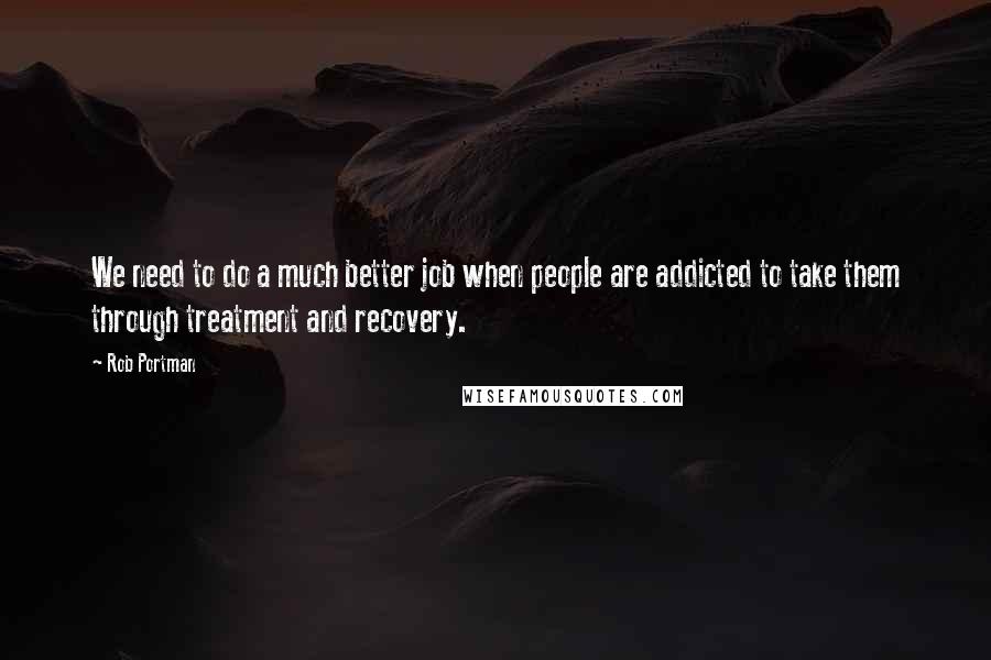 Rob Portman Quotes: We need to do a much better job when people are addicted to take them through treatment and recovery.