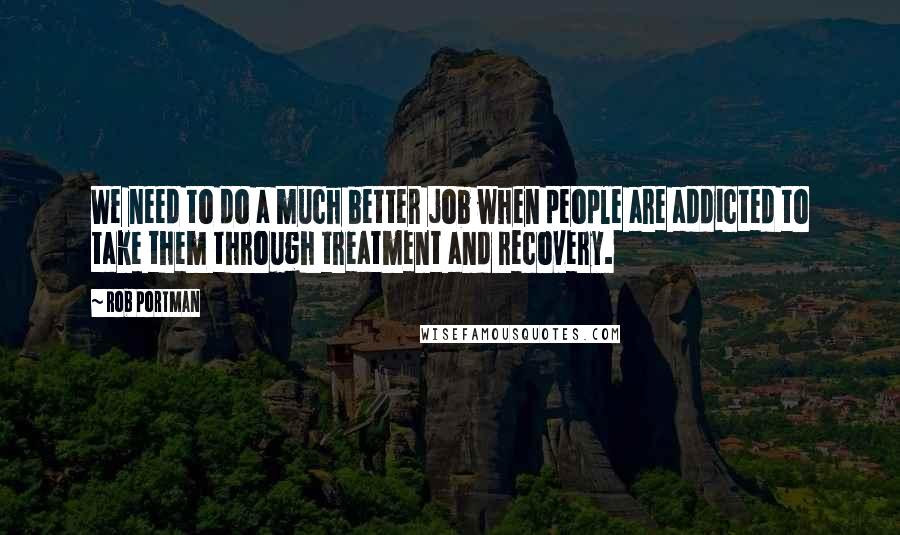 Rob Portman Quotes: We need to do a much better job when people are addicted to take them through treatment and recovery.