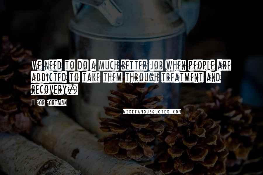Rob Portman Quotes: We need to do a much better job when people are addicted to take them through treatment and recovery.