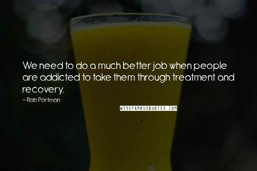 Rob Portman Quotes: We need to do a much better job when people are addicted to take them through treatment and recovery.