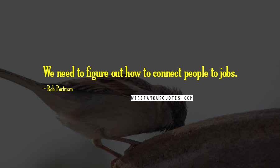 Rob Portman Quotes: We need to figure out how to connect people to jobs.