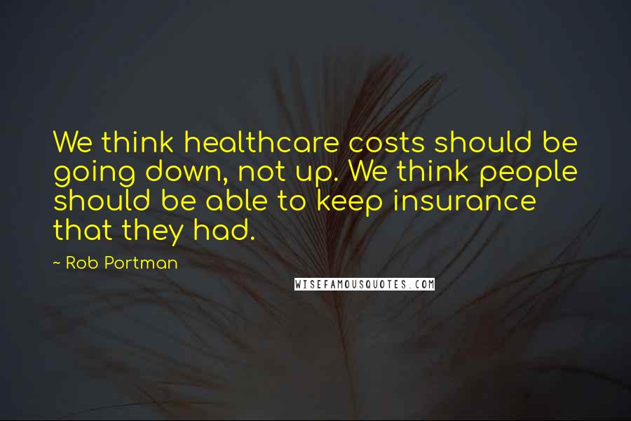 Rob Portman Quotes: We think healthcare costs should be going down, not up. We think people should be able to keep insurance that they had.