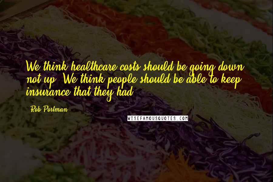 Rob Portman Quotes: We think healthcare costs should be going down, not up. We think people should be able to keep insurance that they had.