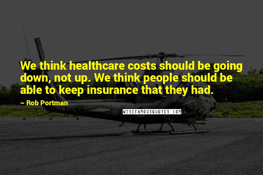 Rob Portman Quotes: We think healthcare costs should be going down, not up. We think people should be able to keep insurance that they had.