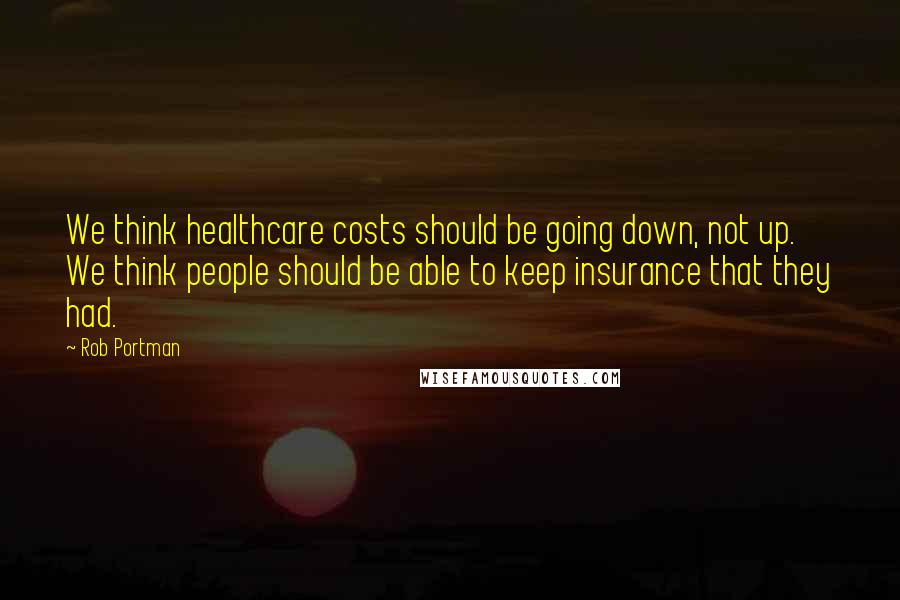 Rob Portman Quotes: We think healthcare costs should be going down, not up. We think people should be able to keep insurance that they had.