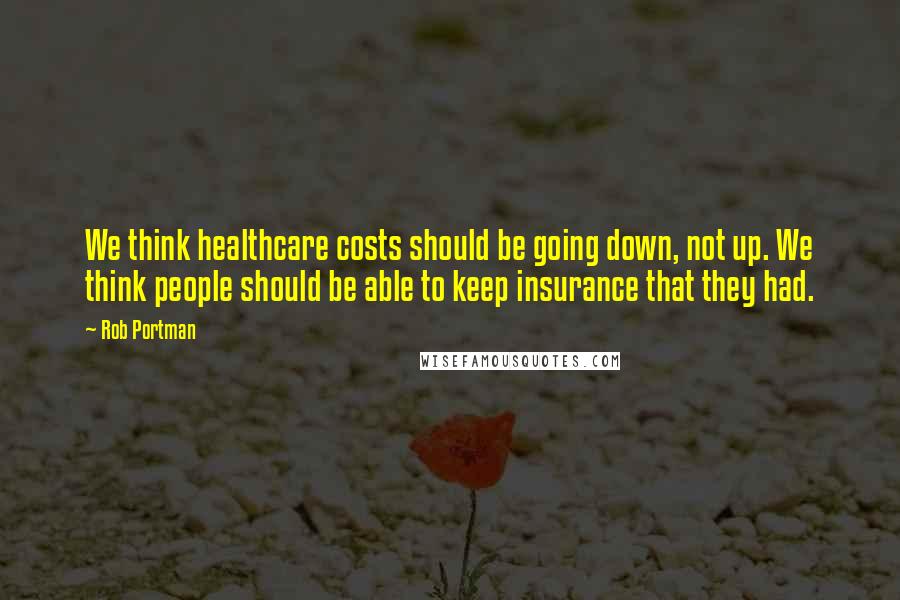 Rob Portman Quotes: We think healthcare costs should be going down, not up. We think people should be able to keep insurance that they had.