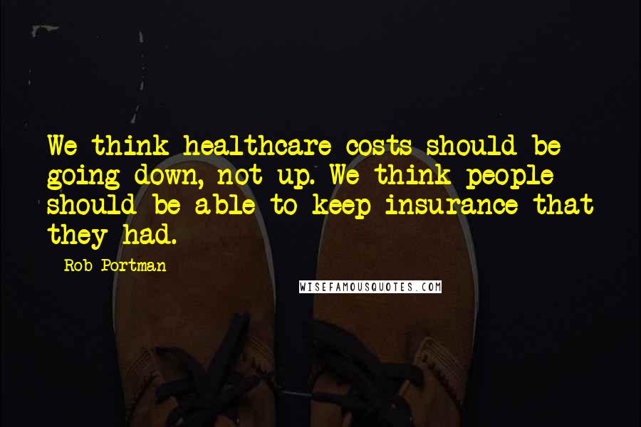 Rob Portman Quotes: We think healthcare costs should be going down, not up. We think people should be able to keep insurance that they had.