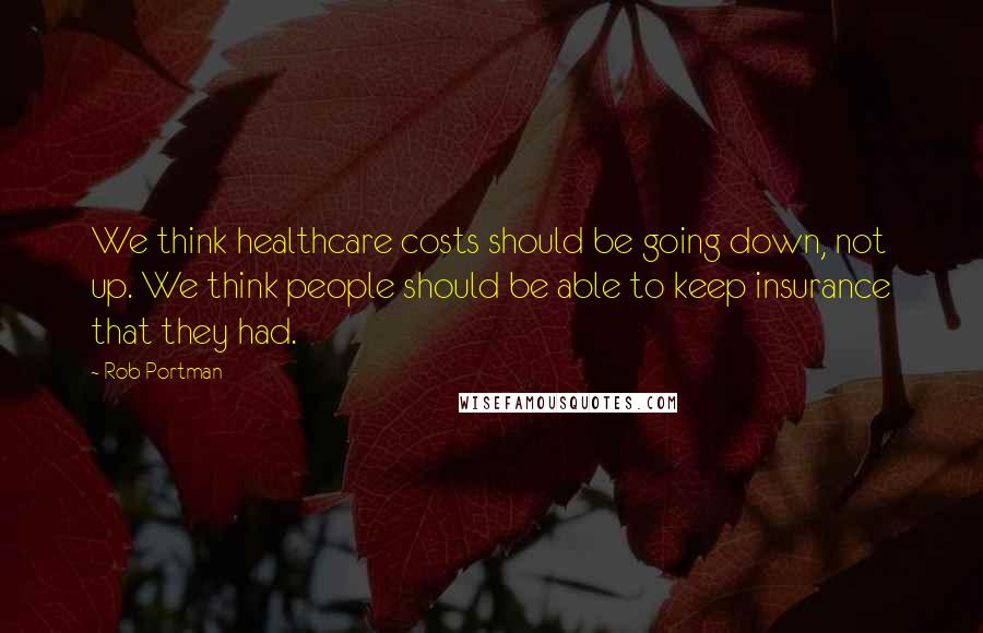 Rob Portman Quotes: We think healthcare costs should be going down, not up. We think people should be able to keep insurance that they had.