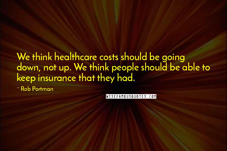 Rob Portman Quotes: We think healthcare costs should be going down, not up. We think people should be able to keep insurance that they had.