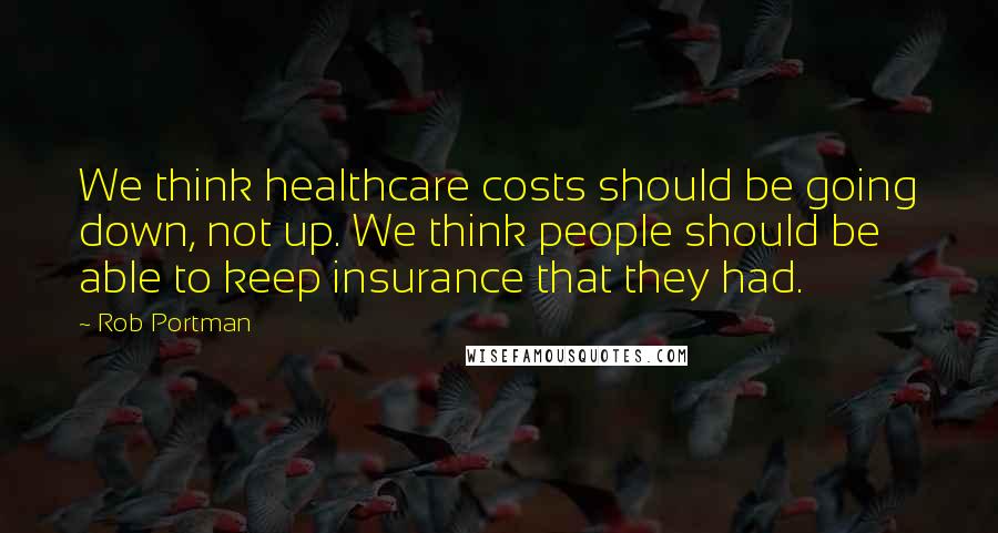 Rob Portman Quotes: We think healthcare costs should be going down, not up. We think people should be able to keep insurance that they had.