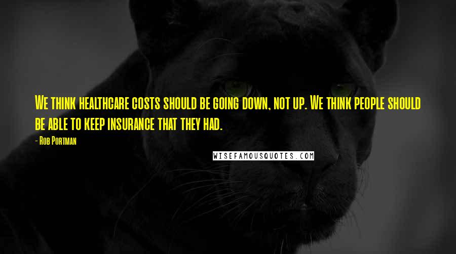 Rob Portman Quotes: We think healthcare costs should be going down, not up. We think people should be able to keep insurance that they had.