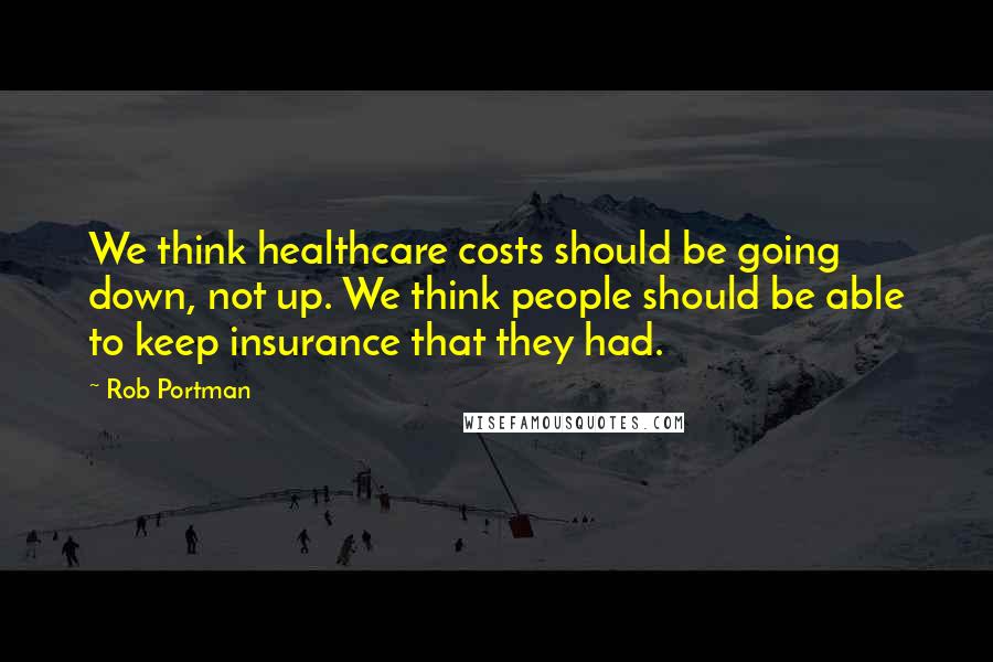Rob Portman Quotes: We think healthcare costs should be going down, not up. We think people should be able to keep insurance that they had.