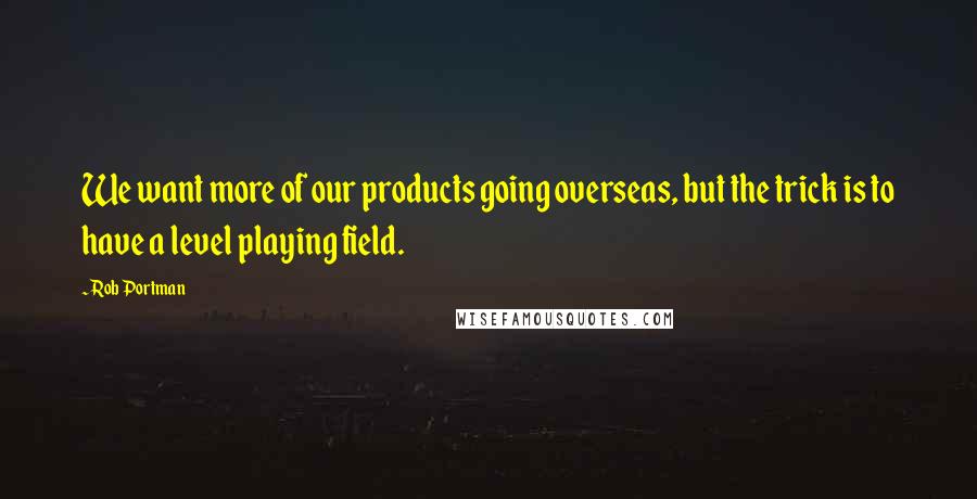 Rob Portman Quotes: We want more of our products going overseas, but the trick is to have a level playing field.